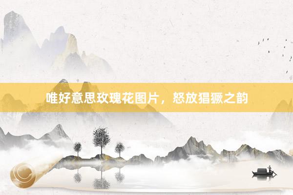 唯好意思玫瑰花图片，怒放猖獗之韵
